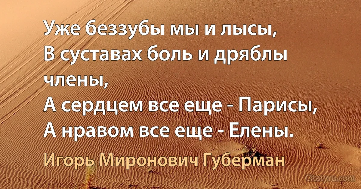 Уже беззубы мы и лысы,
В суставах боль и дряблы члены,
А сердцем все еще - Парисы,
А нравом все еще - Елены. (Игорь Миронович Губерман)