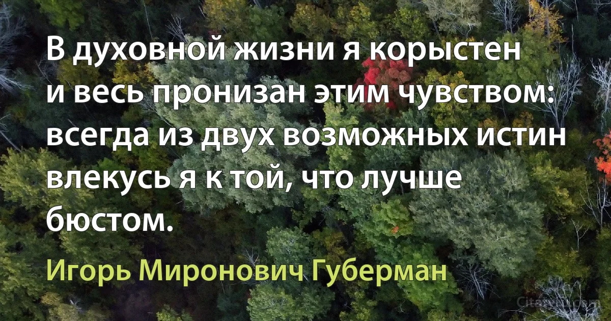 В духовной жизни я корыстен
и весь пронизан этим чувством:
всегда из двух возможных истин
влекусь я к той, что лучше бюстом. (Игорь Миронович Губерман)