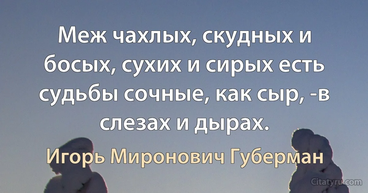 Меж чахлых, скудных и босых, сухих и сирых есть судьбы сочные, как сыр, -в слезах и дырах. (Игорь Миронович Губерман)