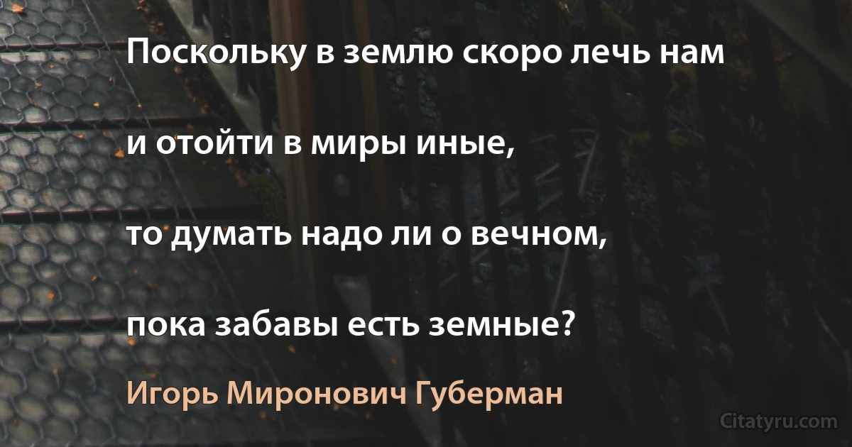 Поскольку в землю скоро лечь нам

и отойти в миры иные,

то думать надо ли о вечном,

пока забавы есть земные? (Игорь Миронович Губерман)