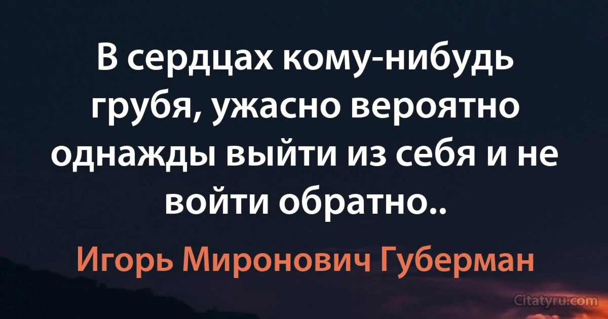 В сердцах кому-нибудь грубя, ужасно вероятно однажды выйти из себя и не войти обратно.. (Игорь Миронович Губерман)