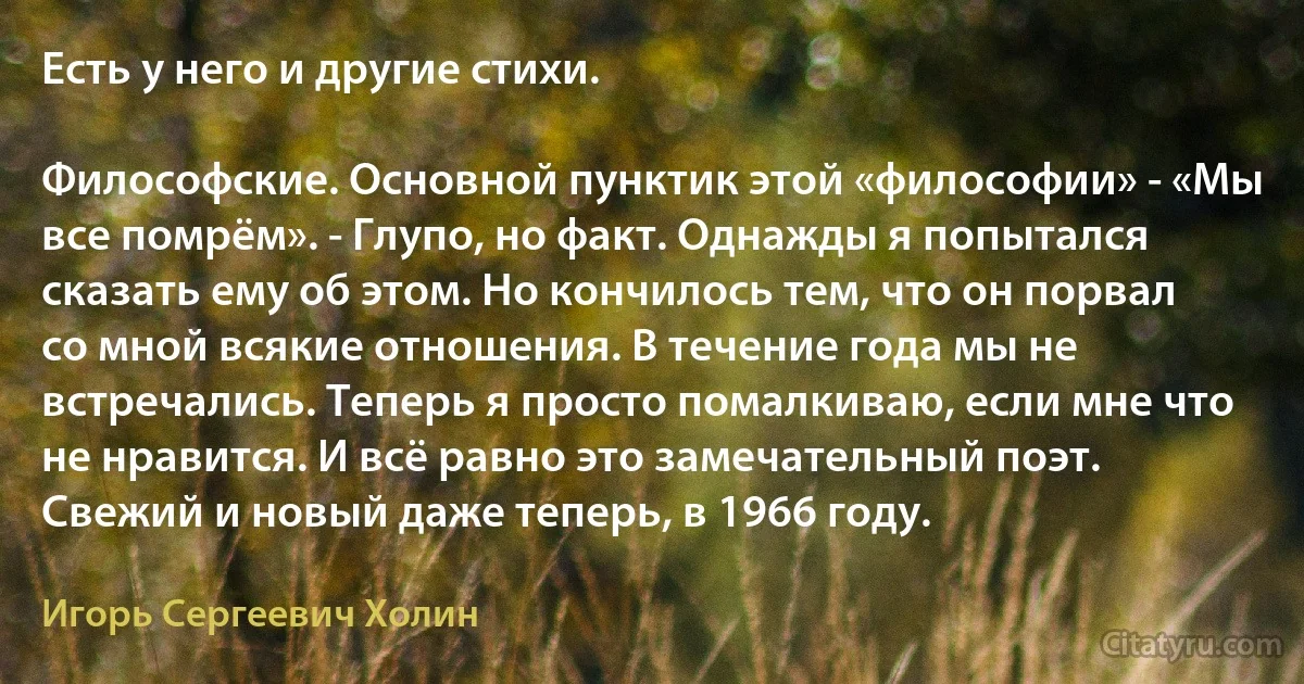 Есть у него и другие стихи.

Философские. Основной пунктик этой «философии» - «Мы все помрём». - Глупо, но факт. Однажды я попытался сказать ему об этом. Но кончилось тем, что он порвал со мной всякие отношения. В течение года мы не встречались. Теперь я просто помалкиваю, если мне что не нравится. И всё равно это замечательный поэт. Свежий и новый даже теперь, в 1966 году. (Игорь Сергеевич Холин)