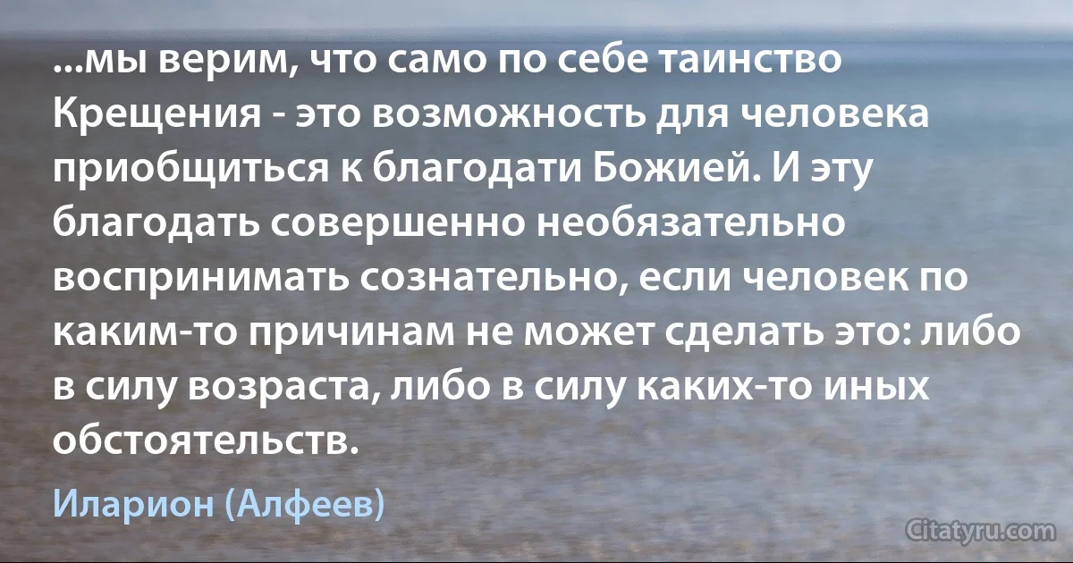 ...мы верим, что само по себе таинство Крещения - это возможность для человека приобщиться к благодати Божией. И эту благодать совершенно необязательно воспринимать сознательно, если человек по каким-то причинам не может сделать это: либо в силу возраста, либо в силу каких-то иных обстоятельств. (Иларион (Алфеев))