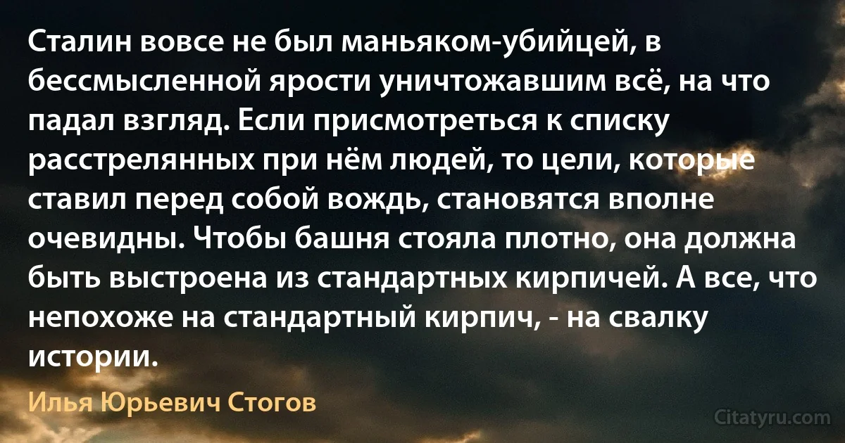 Сталин вовсе не был маньяком-убийцей, в бессмысленной ярости уничтожавшим всё, на что падал взгляд. Если присмотреться к списку расстрелянных при нём людей, то цели, которые ставил перед собой вождь, становятся вполне очевидны. Чтобы башня стояла плотно, она должна быть выстроена из стандартных кирпичей. А все, что непохоже на стандартный кирпич, - на свалку истории. (Илья Юрьевич Стогов)