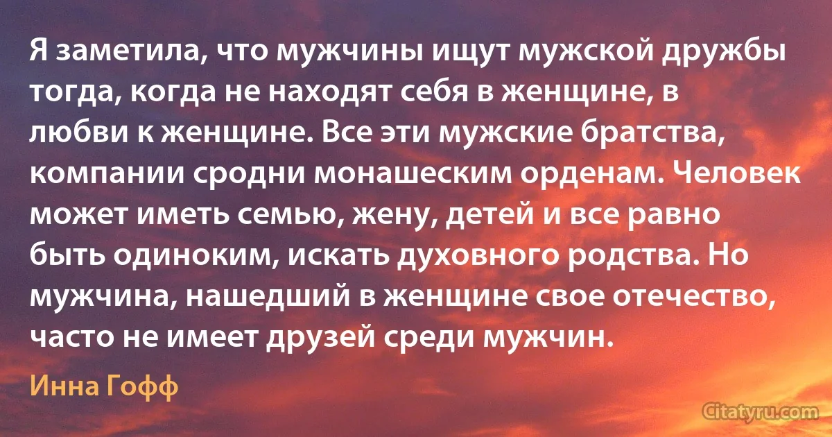 Я заметила, что мужчины ищут мужской дружбы тогда, когда не находят себя в женщине, в любви к женщине. Все эти мужские братства, компании сродни монашеским орденам. Человек может иметь семью, жену, детей и все равно быть одиноким, искать духовного родства. Но мужчина, нашедший в женщине свое отечество, часто не имеет друзей среди мужчин. (Инна Гофф)