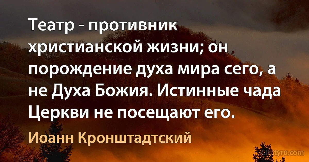 Театр - противник христианской жизни; он порождение духа мира сего, а не Духа Божия. Истинные чада Церкви не посещают его. (Иоанн Кронштадтский)