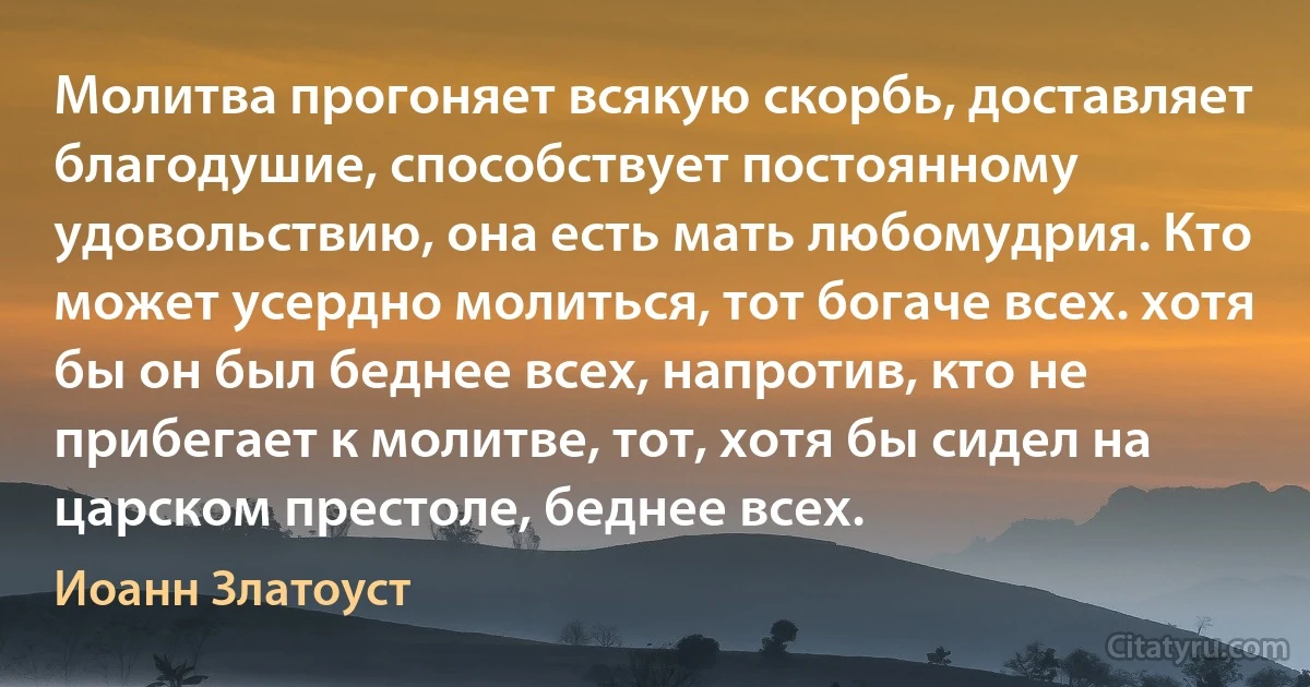 Молитва прогоняет всякую скорбь, доставляет благодушие, способствует постоянному удовольствию, она есть мать любомудрия. Кто может усердно молиться, тот богаче всех. хотя бы он был беднее всех, напротив, кто не прибегает к молитве, тот, хотя бы сидел на царском престоле, беднее всех. (Иоанн Златоуст)