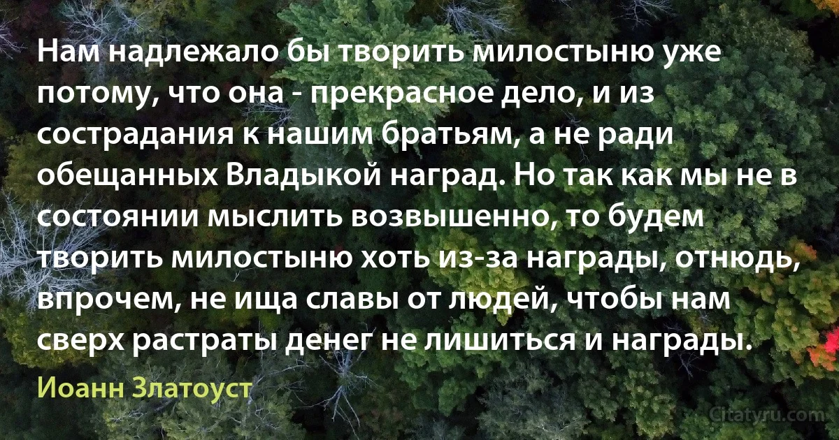 Нам надлежало бы творить милостыню уже потому, что она - прекрасное дело, и из сострадания к нашим братьям, а не ради обещанных Владыкой наград. Но так как мы не в состоянии мыслить возвышенно, то будем творить милостыню хоть из-за награды, отнюдь, впрочем, не ища славы от людей, чтобы нам сверх растраты денег не лишиться и награды. (Иоанн Златоуст)