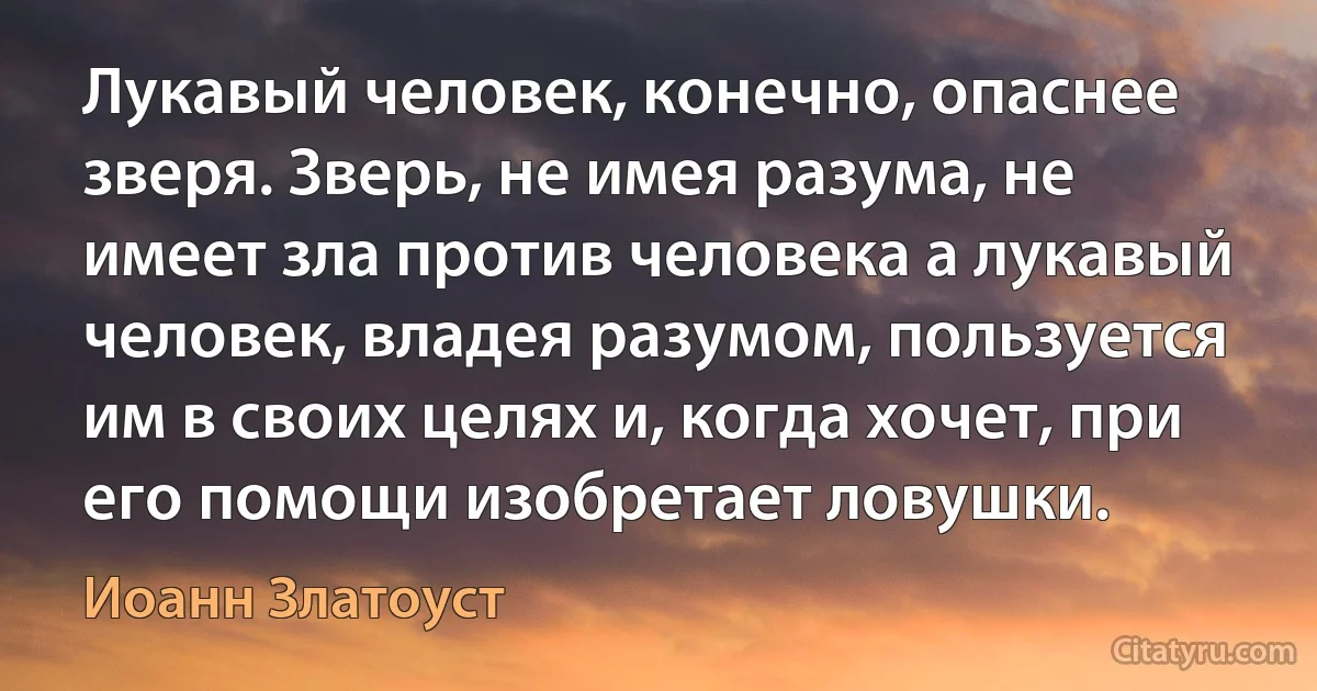 Лукавый человек, конечно, опаснее зверя. Зверь, не имея разума, не имеет зла против человека а лукавый человек, владея разумом, пользуется им в своих целях и, когда хочет, при его помощи изобретает ловушки. (Иоанн Златоуст)