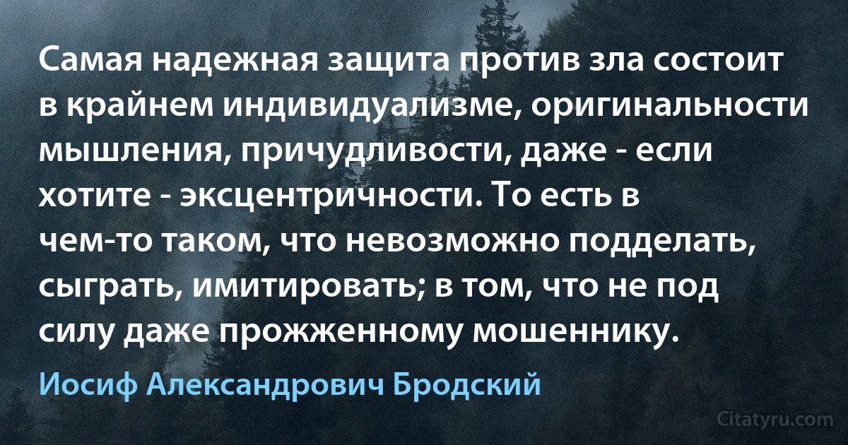 Самая надежная защита против зла состоит в крайнем индивидуализме, оригинальности мышления, причудливости, даже - если хотите - эксцентричности. То есть в чем-то таком, что невозможно подделать, сыграть, имитировать; в том, что не под силу даже прожженному мошеннику. (Иосиф Александрович Бродский)