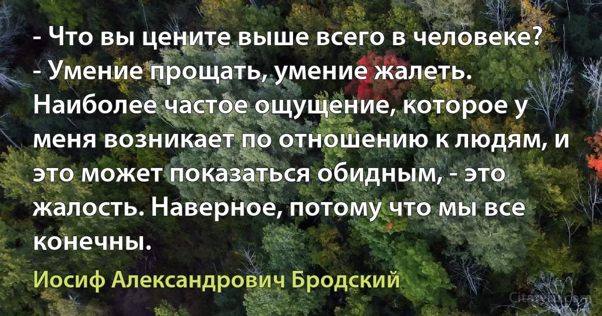 - Что вы цените выше всего в человеке?
- Умение прощать, умение жалеть. Наиболее частое ощущение, которое у меня возникает по отношению к людям, и это может показаться обидным, - это жалость. Наверное, потому что мы все конечны. (Иосиф Александрович Бродский)