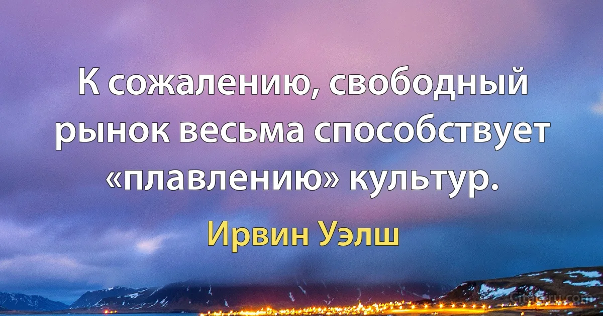 К сожалению, свободный рынок весьма способствует «плавлению» культур. (Ирвин Уэлш)