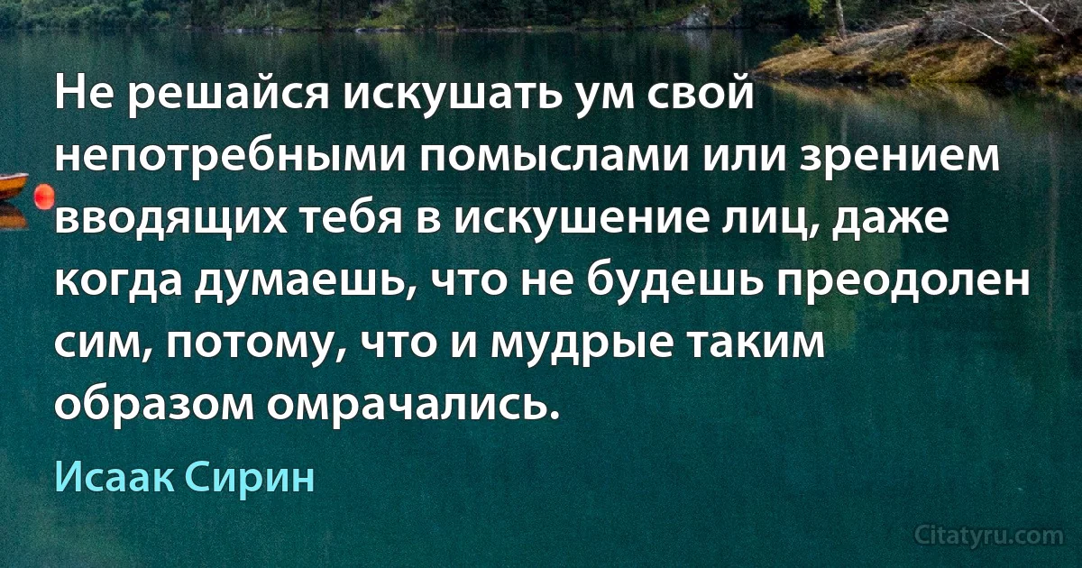 Не решайся искушать ум свой непотребными помыслами или зрением вводящих тебя в искушение лиц, даже когда думаешь, что не будешь преодолен сим, потому, что и мудрые таким образом омрачались. (Исаак Сирин)