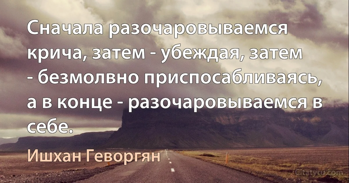 Сначала разочаровываемся крича, затем - убеждая, затем - безмолвно приспосабливаясь, а в конце - разочаровываемся в себе. (Ишхан Геворгян)