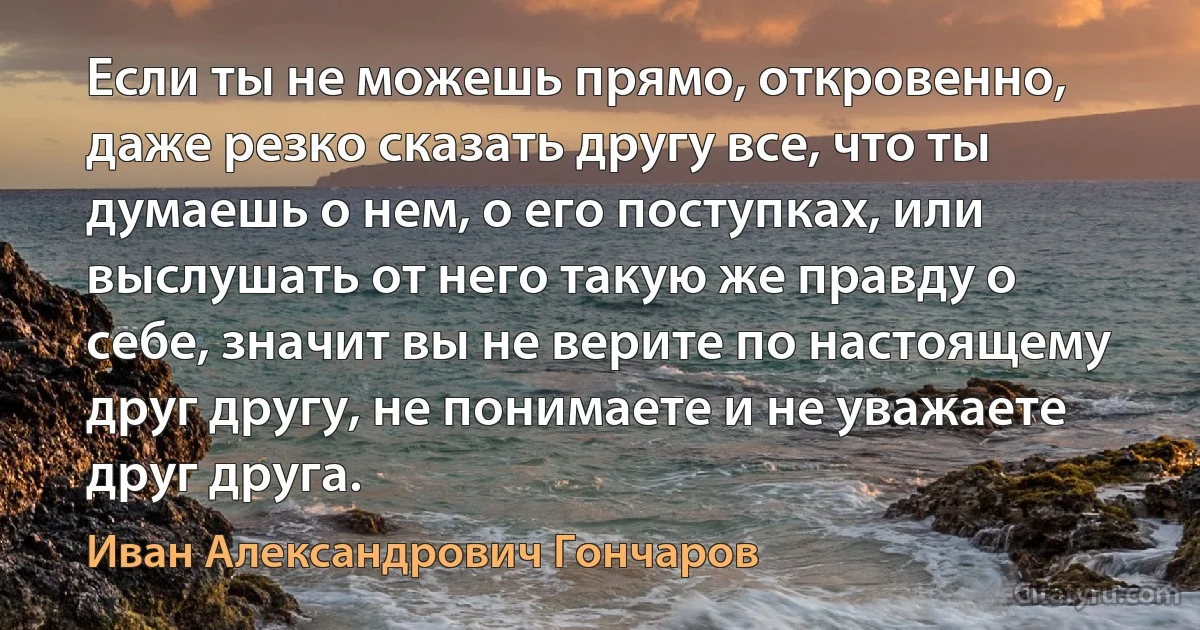 Если ты не можешь прямо, откровенно, даже резко сказать другу все, что ты думаешь о нем, о его поступках, или выслушать от него такую же правду о себе, значит вы не верите по настоящему друг другу, не понимаете и не уважаете друг друга. (Иван Александрович Гончаров)