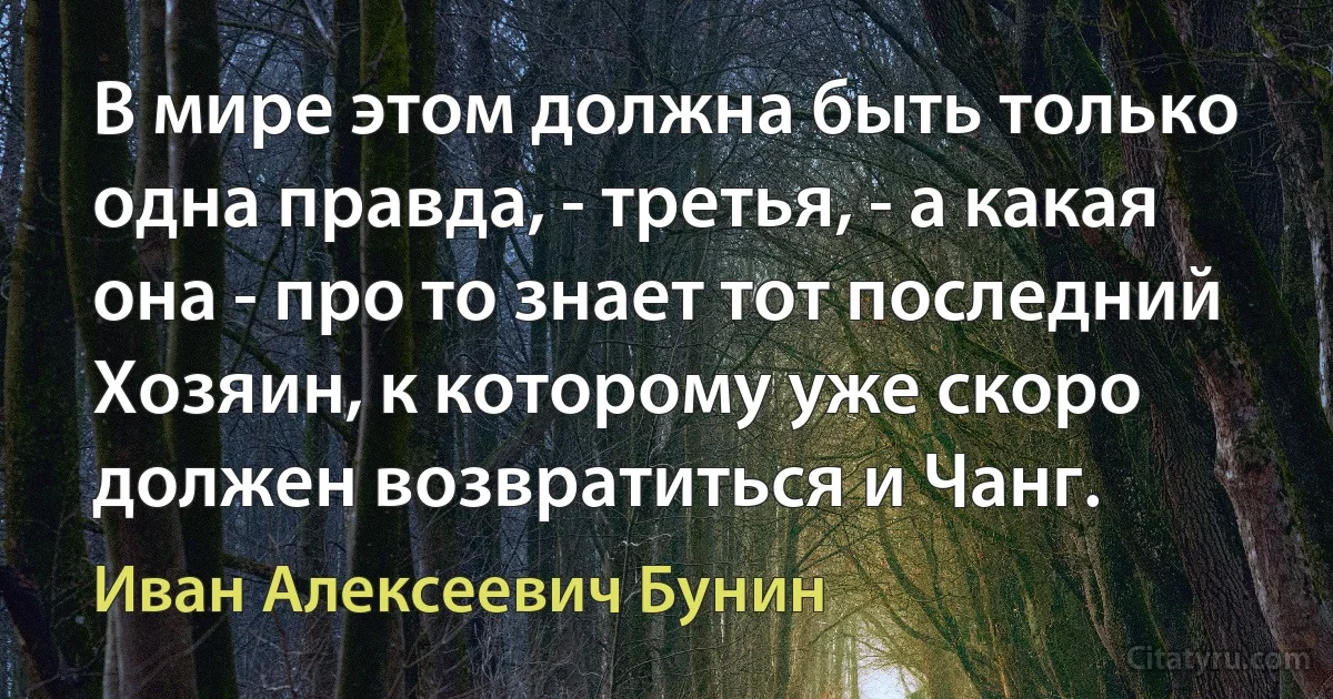 В мире этом должна быть только одна правда, - третья, - а какая она - про то знает тот последний Хозяин, к которому уже скоро должен возвратиться и Чанг. (Иван Алексеевич Бунин)