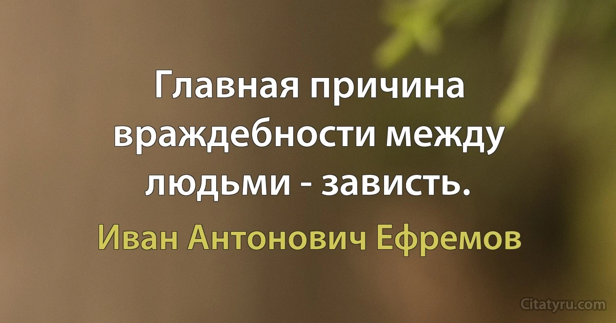 Главная причина враждебности между людьми - зависть. (Иван Антонович Ефремов)