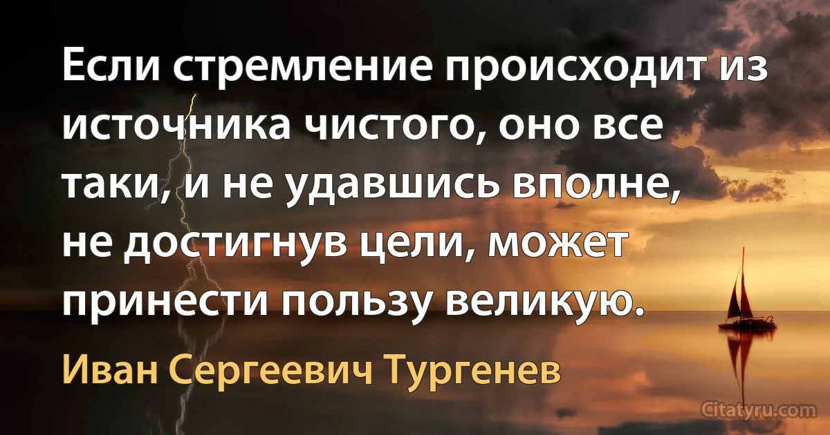 Если стремление происходит из источника чистого, оно все таки, и не удавшись вполне, не достигнув цели, может принести пользу великую. (Иван Сергеевич Тургенев)