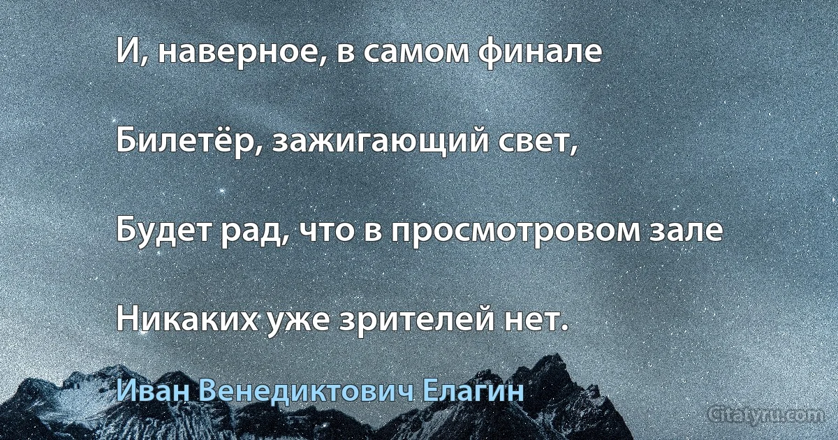 И, наверное, в самом финале

Билетёр, зажигающий свет,

Будет рад, что в просмотровом зале

Никаких уже зрителей нет. (Иван Венедиктович Елагин)