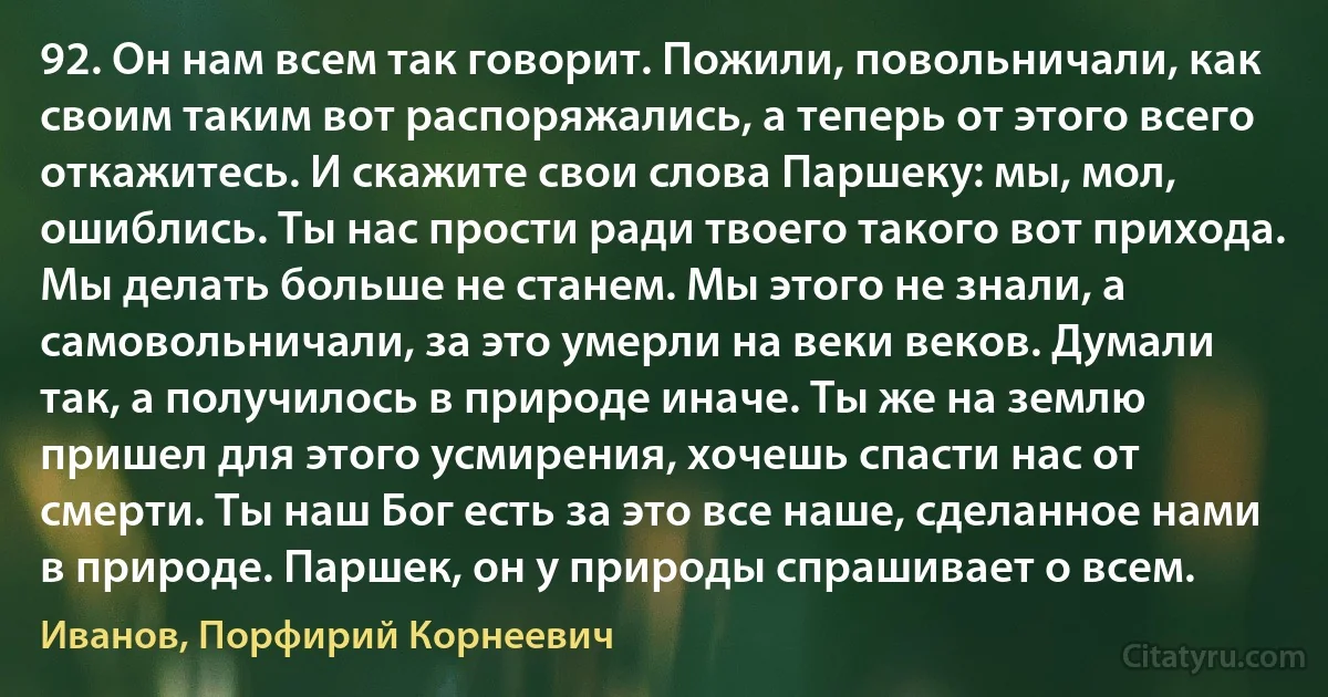 92. Он нам всем так говорит. Пожили, повольничали, как своим таким вот распоряжались, а теперь от этого всего откажитесь. И скажите свои слова Паршеку: мы, мол, ошиблись. Ты нас прости ради твоего такого вот прихода. Мы делать больше не станем. Мы этого не знали, а самовольничали, за это умерли на веки веков. Думали так, а получилось в природе иначе. Ты же на землю пришел для этого усмирения, хочешь спасти нас от смерти. Ты наш Бог есть за это все наше, сделанное нами в природе. Паршек, он у природы спрашивает о всем. (Иванов, Порфирий Корнеевич)