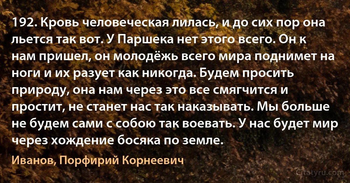 192. Кровь человеческая лилась, и до сих пор она льется так вот. У Паршека нет этого всего. Он к нам пришел, он молодёжь всего мира поднимет на ноги и их разует как никогда. Будем просить природу, она нам через это все смягчится и простит, не станет нас так наказывать. Мы больше не будем сами с собою так воевать. У нас будет мир через хождение босяка по земле. (Иванов, Порфирий Корнеевич)