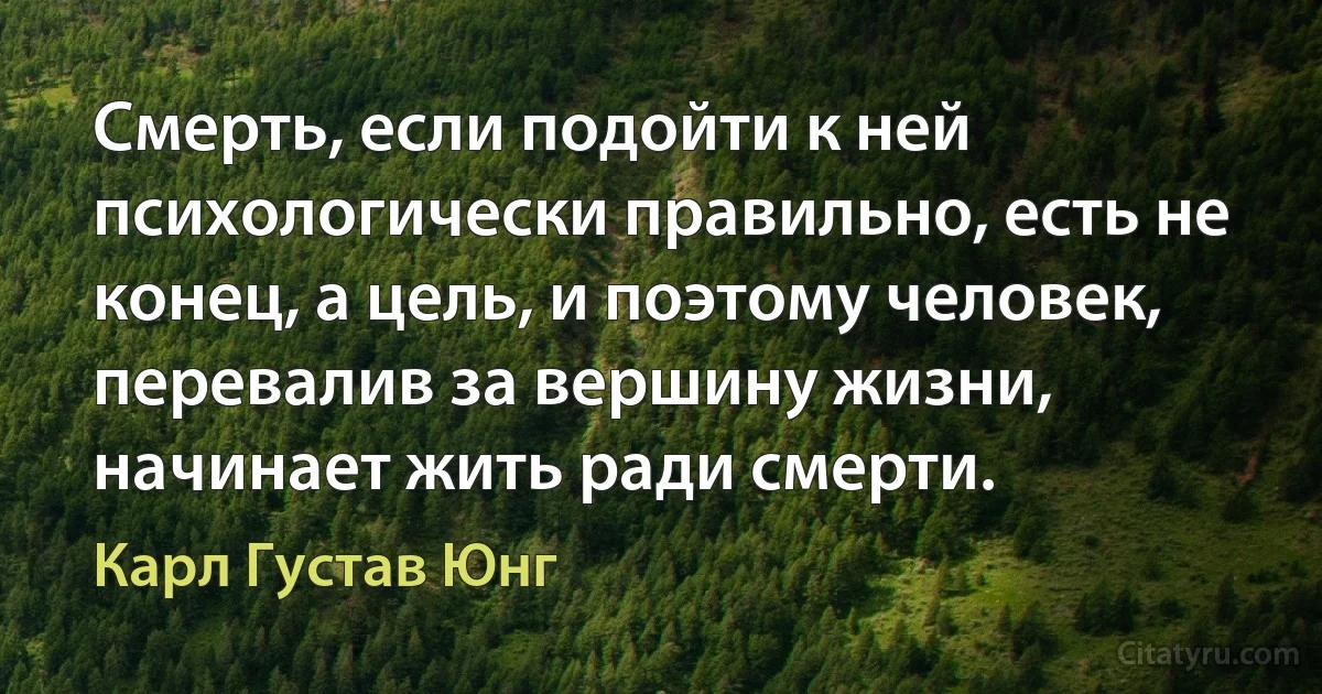 Смерть, если подойти к ней психологически правильно, есть не конец, а цель, и поэтому человек, перевалив за вершину жизни, начинает жить ради смерти. (Карл Густав Юнг)