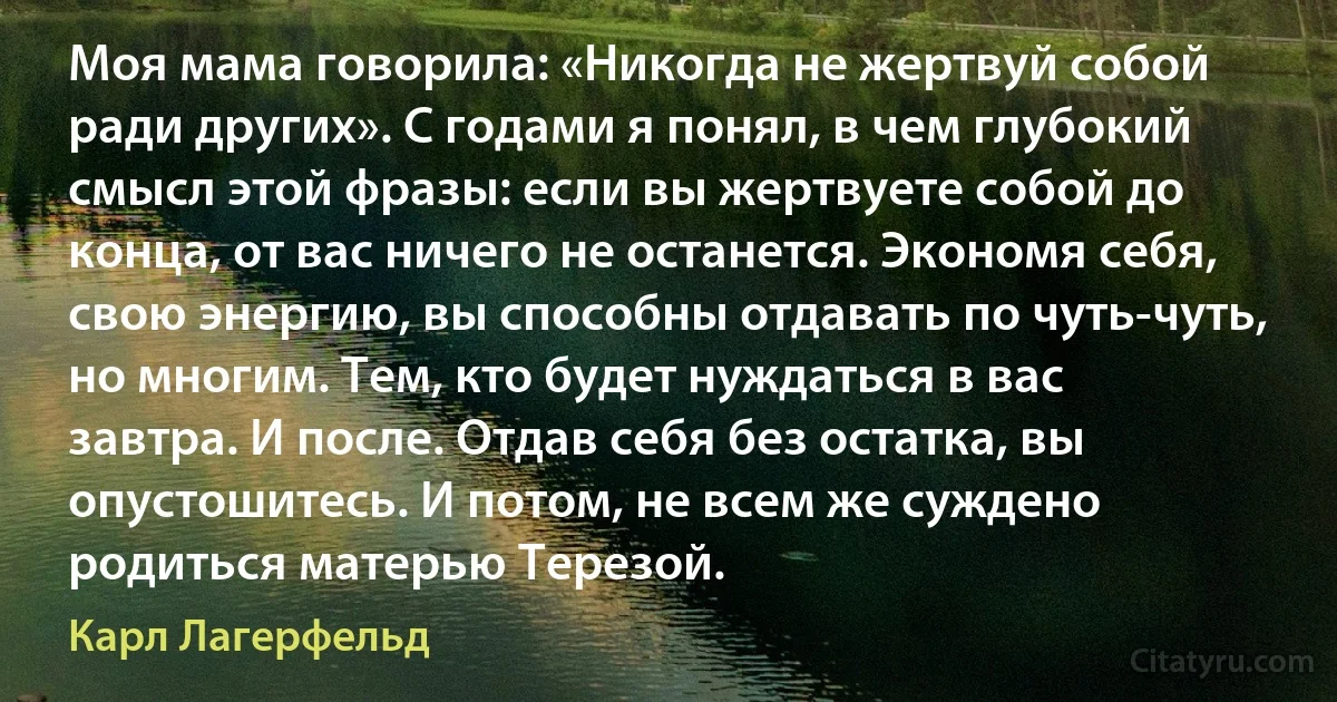 Моя мама говорила: «Никогда не жертвуй собой ради других». С годами я понял, в чем глубокий смысл этой фразы: если вы жертвуете собой до конца, от вас ничего не останется. Экономя себя, свою энергию, вы способны отдавать по чуть-чуть, но многим. Тем, кто будет нуждаться в вас завтра. И после. Отдав себя без остатка, вы опустошитесь. И потом, не всем же суждено родиться матерью Терезой. (Карл Лагерфельд)