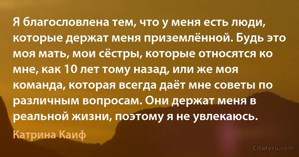 Я благословлена тем, что у меня есть люди, которые держат меня приземлённой. Будь это моя мать, мои сёстры, которые относятся ко мне, как 10 лет тому назад, или же моя команда, которая всегда даёт мне советы по различным вопросам. Они держат меня в реальной жизни, поэтому я не увлекаюсь. (Катрина Каиф)