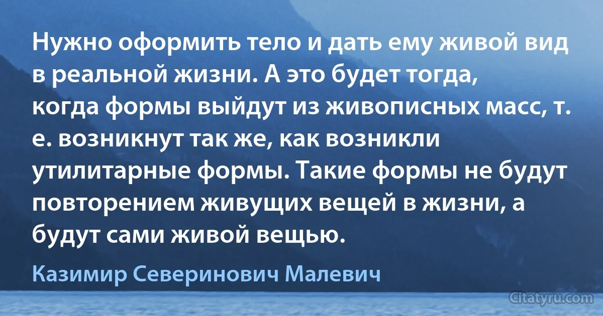 Нужно оформить тело и дать ему живой вид в реальной жизни. А это будет тогда, когда формы выйдут из живописных масс, т. е. возникнут так же, как возникли утилитарные формы. Такие формы не будут повторением живущих вещей в жизни, а будут сами живой вещью. (Казимир Северинович Малевич)