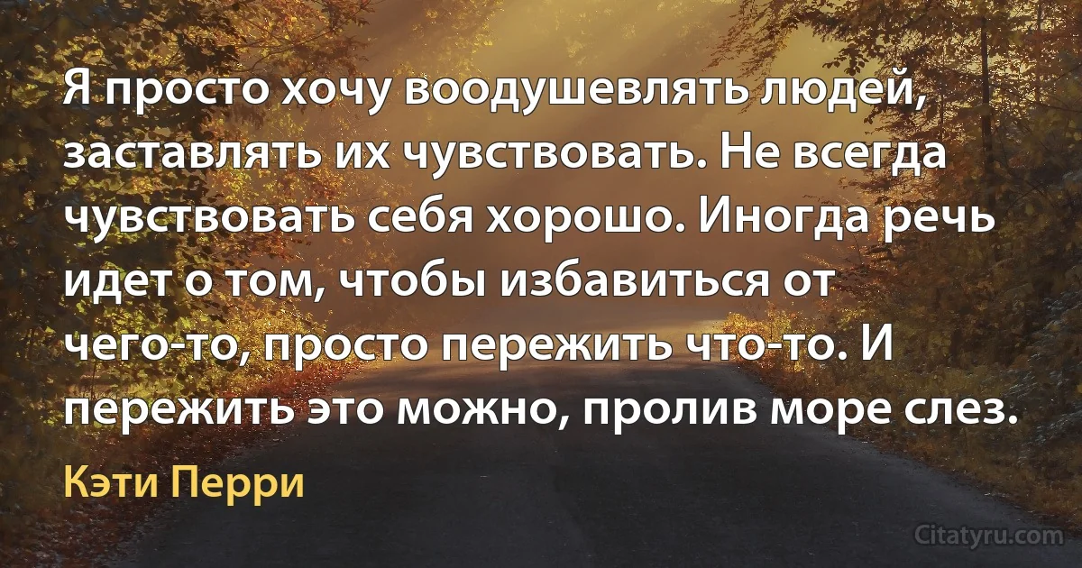 Я просто хочу воодушевлять людей, заставлять их чувствовать. Не всегда чувствовать себя хорошо. Иногда речь идет о том, чтобы избавиться от чего-то, просто пережить что-то. И пережить это можно, пролив море слез. (Кэти Перри)