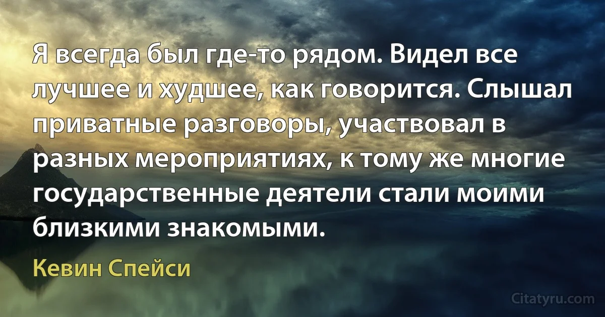 Я всегда был где-то рядом. Видел все лучшее и худшее, как говорится. Слышал приватные разговоры, участвовал в разных мероприятиях, к тому же многие государственные деятели стали моими близкими знакомыми. (Кевин Спейси)