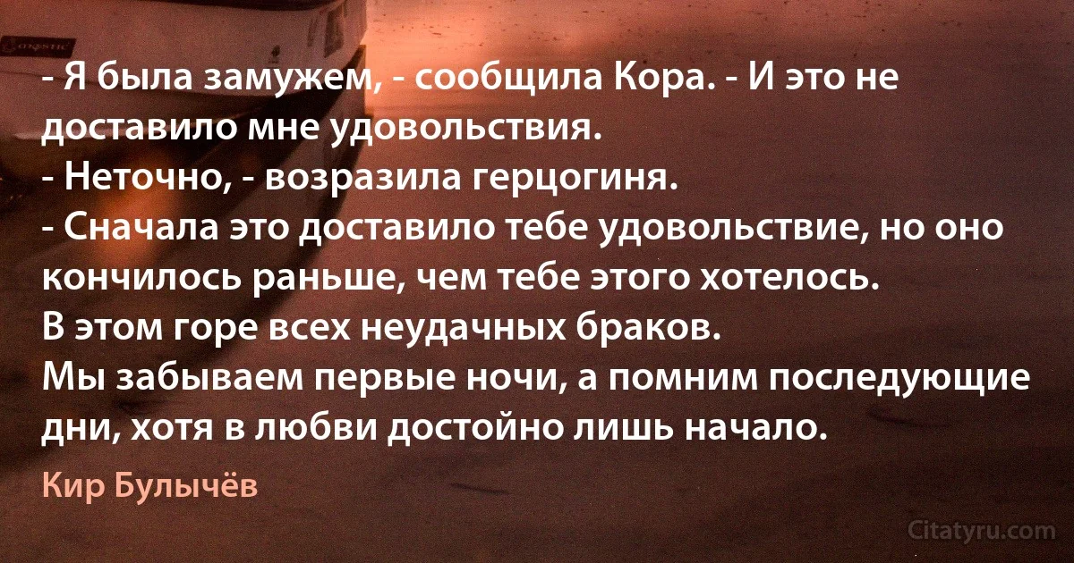 - Я была замужем, - сообщила Кора. - И это не доставило мне удовольствия.
- Неточно, - возразила герцогиня. 
- Сначала это доставило тебе удовольствие, но оно кончилось раньше, чем тебе этого хотелось.
В этом горе всех неудачных браков. 
Мы забываем первые ночи, а помним последующие дни, хотя в любви достойно лишь начало. (Кир Булычёв)