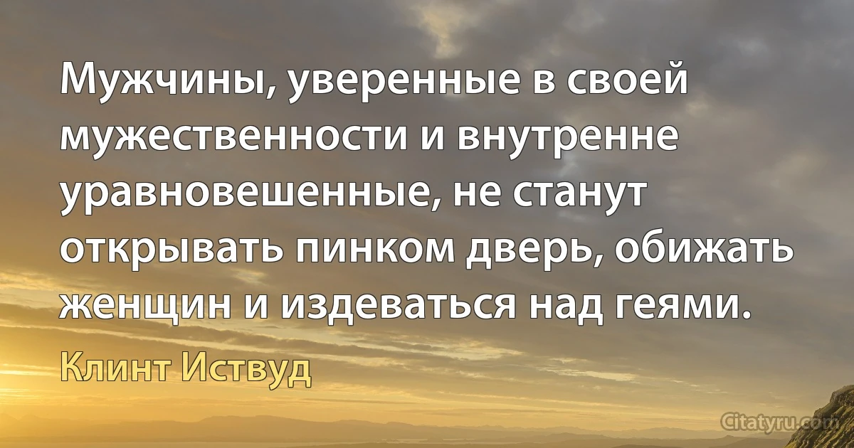 Мужчины, уверенные в своей мужественности и внутренне уравновешенные, не станут открывать пинком дверь, обижать женщин и издеваться над геями. (Клинт Иствуд)