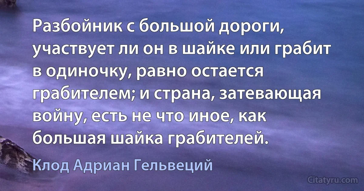 Разбойник с большой дороги, участвует ли он в шайке или грабит в одиночку, равно остается грабителем; и страна, затевающая войну, есть не что иное, как большая шайка грабителей. (Клод Адриан Гельвеций)