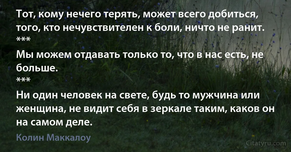 Тот, кому нечего терять, может всего добиться, того, кто нечувствителен к боли, ничто не ранит.
*** 
Мы можем отдавать только то, что в нас есть, не больше.
*** 
Ни один человек на свете, будь то мужчина или женщина, не видит себя в зеркале таким, каков он на самом деле. (Колин Маккалоу)