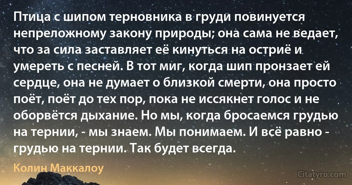 Птица с шипом терновника в груди повинуется непреложному закону природы; она сама не ведает, что за сила заставляет её кинуться на остриё и умереть с песней. В тот миг, когда шип пронзает ей сердце, она не думает о близкой смерти, она просто поёт, поёт до тех пор, пока не иссякнет голос и не оборвётся дыхание. Но мы, когда бросаемся грудью на тернии, - мы знаем. Мы понимаем. И всё равно - грудью на тернии. Так будет всегда. (Колин Маккалоу)