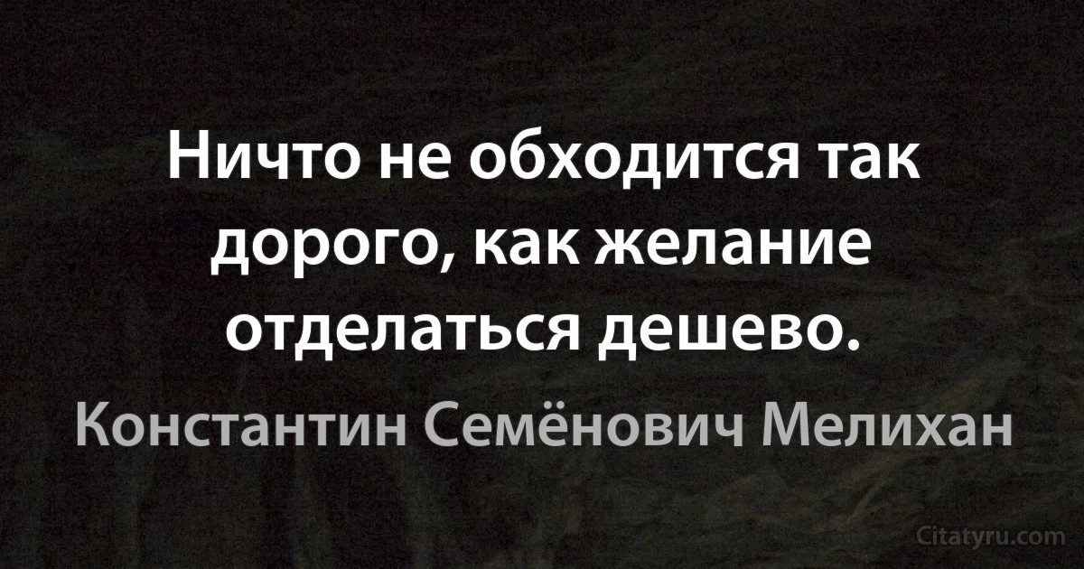 Ничто не обходится так дорого, как желание отделаться дешево. (Константин Семёнович Мелихан)