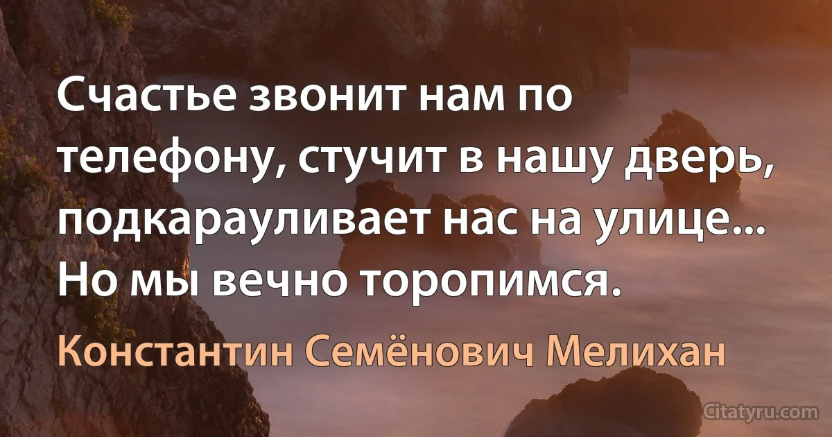 Счастье звонит нам по телефону, стучит в нашу дверь, подкарауливает нас на улице... Но мы вечно торопимся. (Константин Семёнович Мелихан)