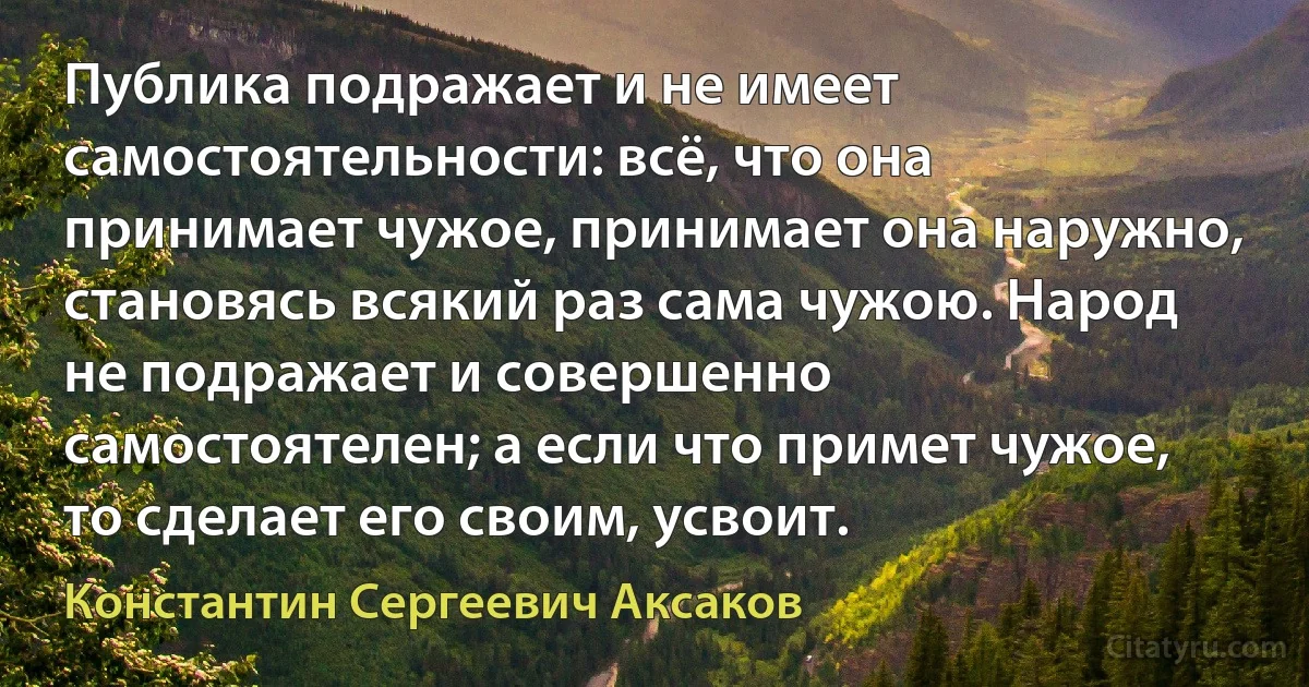 Публика подражает и не имеет самостоятельности: всё, что она принимает чужое, принимает она наружно, становясь всякий раз сама чужою. Народ не подражает и совершенно самостоятелен; а если что примет чужое, то сделает его своим, усвоит. (Константин Сергеевич Аксаков)