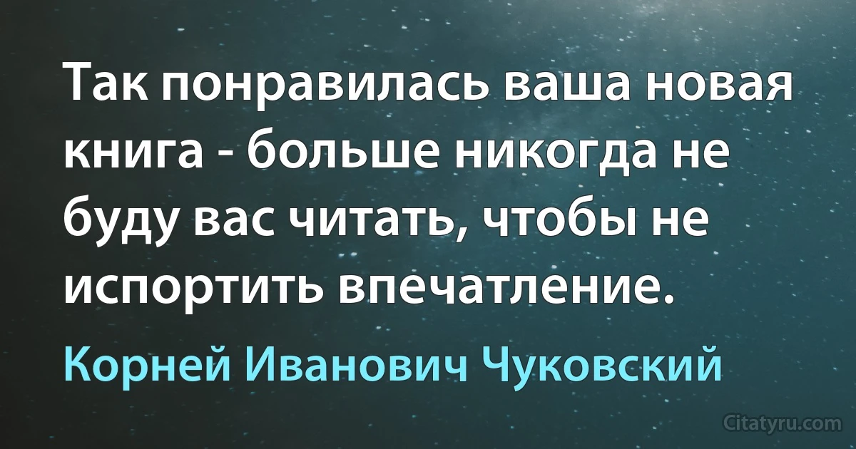 Так понравилась ваша новая книга - больше никогда не буду вас читать, чтобы не испортить впечатление. (Корней Иванович Чуковский)