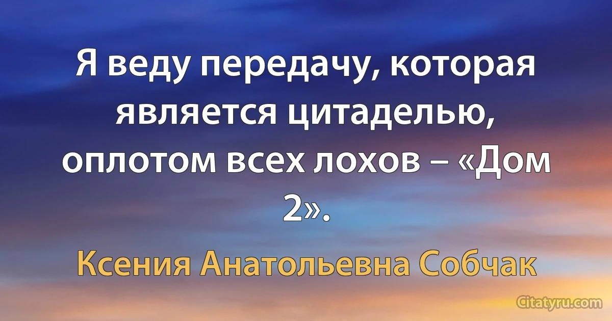 Я веду передачу, которая является цитаделью, оплотом всех лохов – «Дом 2». (Ксения Анатольевна Собчак)