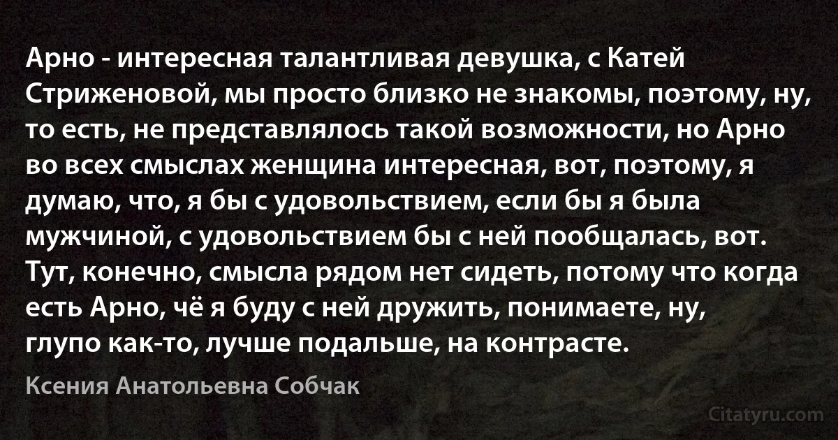 Арно - интересная талантливая девушка, с Катей Стриженовой, мы просто близко не знакомы, поэтому, ну, то есть, не представлялось такой возможности, но Арно во всех смыслах женщина интересная, вот, поэтому, я думаю, что, я бы с удовольствием, если бы я была мужчиной, с удовольствием бы с ней пообщалась, вот. Тут, конечно, смысла рядом нет сидеть, потому что когда есть Арно, чё я буду с ней дружить, понимаете, ну, глупо как-то, лучше подальше, на контрасте. (Ксения Анатольевна Собчак)