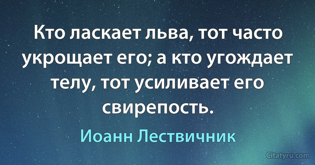 Кто ласкает льва, тот часто укрощает его; а кто угождает телу, тот усиливает его свирепость. (Иоанн Лествичник)