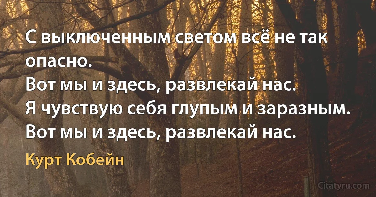 С выключенным светом всё не так опасно.
Вот мы и здесь, развлекай нас.
Я чувствую себя глупым и заразным.
Вот мы и здесь, развлекай нас. (Курт Кобейн)