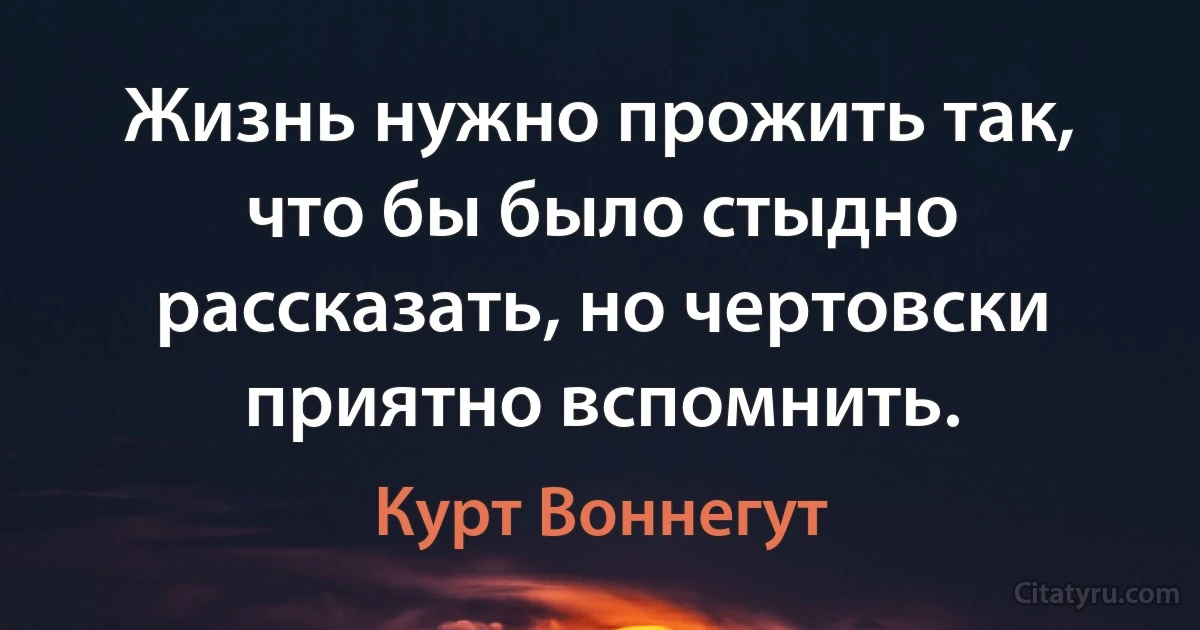 Жизнь нужно прожить так, что бы было стыдно рассказать, но чертовски приятно вспомнить. (Курт Воннегут)