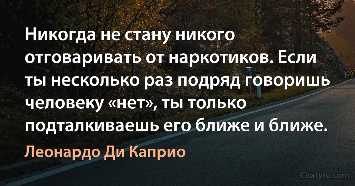 Никогда не стану никого отговаривать от наркотиков. Если ты несколько раз подряд говоришь человеку «нет», ты только подталкиваешь его ближе и ближе. (Леонардо Ди Каприо)