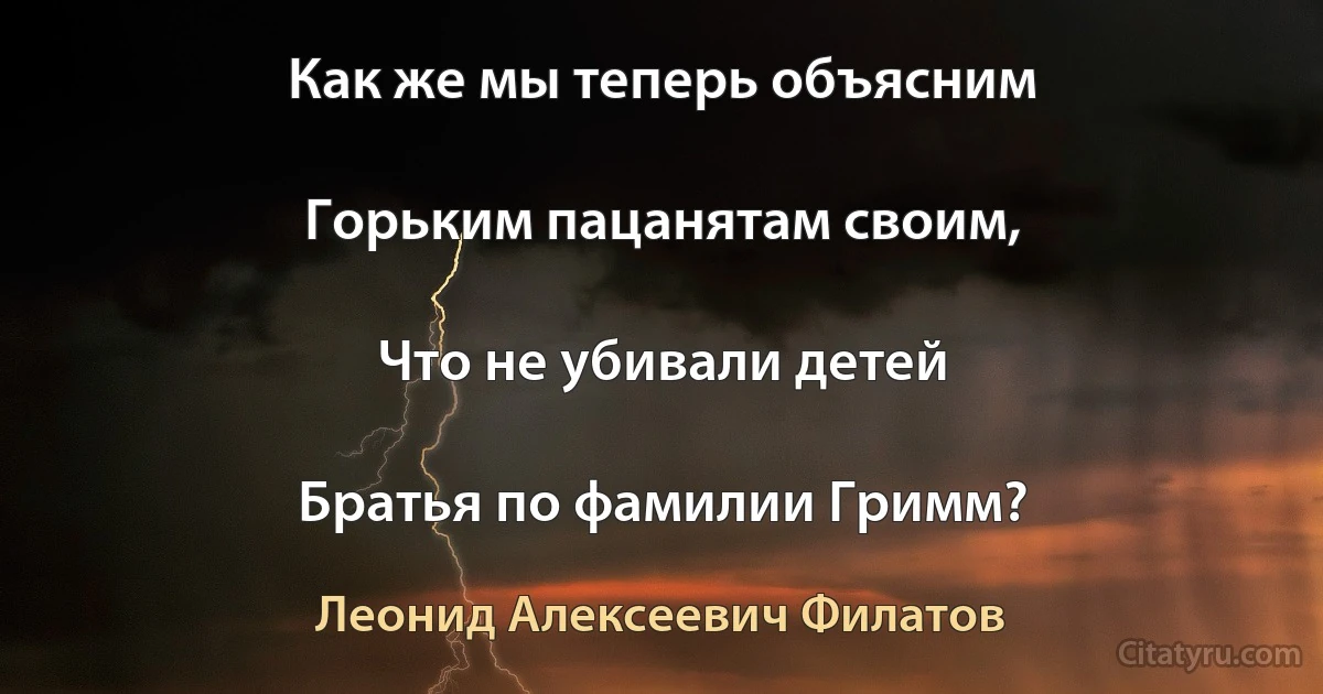 Как же мы теперь объясним

Горьким пацанятам своим,

Что не убивали детей

Братья по фамилии Гримм? (Леонид Алексеевич Филатов)