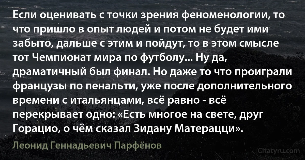 Если оценивать с точки зрения феноменологии, то что пришло в опыт людей и потом не будет ими забыто, дальше с этим и пойдут, то в этом смысле тот Чемпионат мира по футболу... Ну да, драматичный был финал. Но даже то что проиграли французы по пенальти, уже после дополнительного времени с итальянцами, всё равно - всё перекрывает одно: «Есть многое на свете, друг Горацио, о чём сказал Зидану Матерацци». (Леонид Геннадьевич Парфёнов)