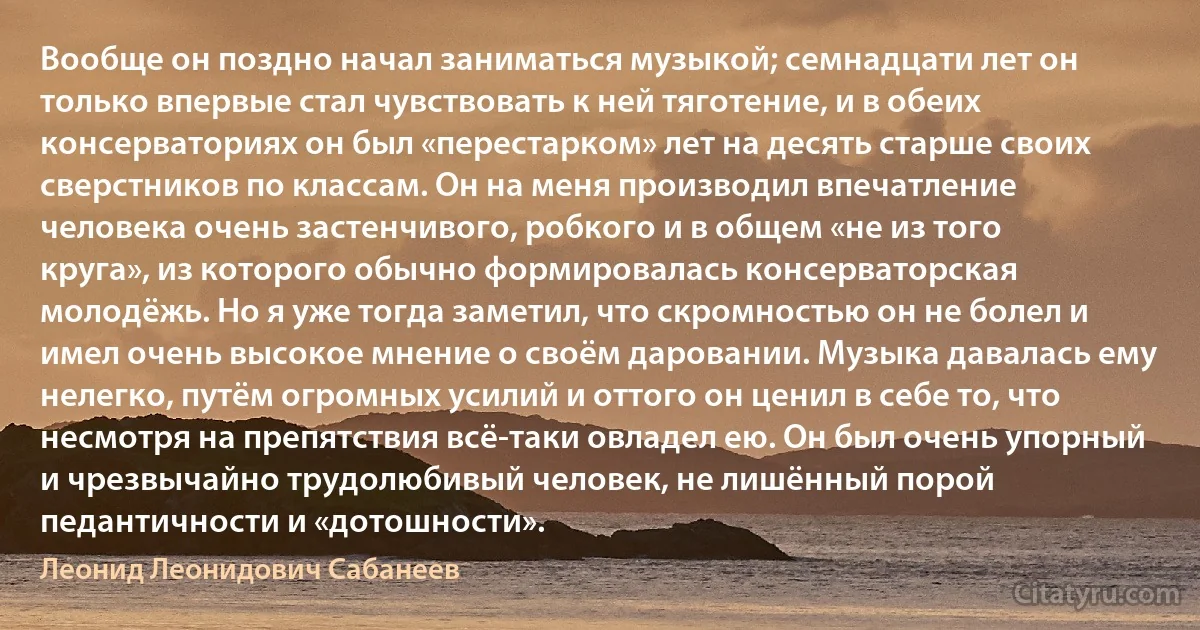 Вообще он поздно начал заниматься музыкой; семнадцати лет он только впервые стал чувствовать к ней тяготение, и в обеих консерваториях он был «перестарком» лет на десять старше своих сверстников по классам. Он на меня производил впечатление человека очень застенчивого, робкого и в общем «не из того круга», из которого обычно формировалась консерваторская молодёжь. Но я уже тогда заметил, что скромностью он не болел и имел очень высокое мнение о своём даровании. Музыка давалась ему нелегко, путём огромных усилий и оттого он ценил в себе то, что несмотря на препятствия всё-таки овладел ею. Он был очень упорный и чрезвычайно трудолюбивый человек, не лишённый порой педантичности и «дотошности». (Леонид Леонидович Сабанеев)