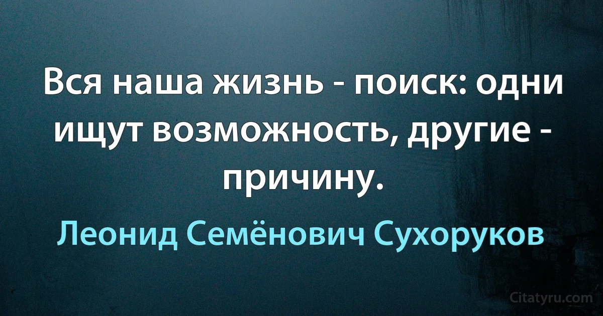 Вся наша жизнь - поиск: одни ищут возможность, другие - причину. (Леонид Семёнович Сухоруков)